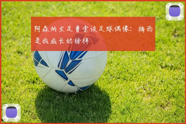 阿森纳女足鲁索谈足球偶像：梅西是我成长的榜样