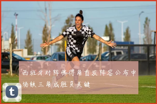 西班牙对阵佛得角首发阵容公布中场铁三角成胜负关键